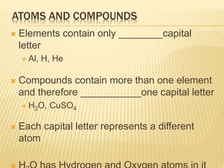  Elements contain only ________capital
letter
 Al, H, He
 Compounds contain more than one element
and therefore ___________one capital letter
 H2O, CuSO4
 Each capital letter represents a different
atom
ATOMS AND COMPOUNDS
 