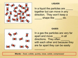 LIQUIDS
GASES
In a liquid the particles are _____
together but can move in any
direction. They won’t keep a
_____ shape like _____ do.
In a gas the particles are very far
apart and move _____ in all
directions. They often ______
with each other and because they
are far apart they can be easily
_______.
Words – fixed, collide, quickly, close, solids, compressed
 