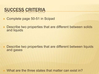 SUCCESS CRITERIA
 Complete page 50-51 in Scipad
 Describe two properties that are different between solids
and liquids
 Describe two properties that are different between liquids
and gases
 What are the three states that matter can exist in?
 