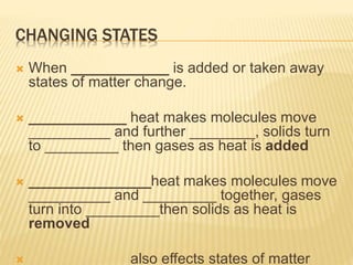 CHANGING STATES
 When ____________ is added or taken away
states of matter change.
 ____________ heat makes molecules move
__________ and further ________, solids turn
to _________ then gases as heat is added
 _______________heat makes molecules move
__________ and _________ together, gases
turn into _________then solids as heat is
removed
 ____________ also effects states of matter
 