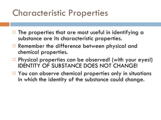 Characteristic Properties The properties that are most useful in identifying a substance are its characteristic properties.  Remember the difference between physical and chemical properties.  Physical properties can be observed! (with your eyes!) IDENTITY OF SUBSTANCE DOES NOT CHANGE! You can observe chemical properties only in situations in which the identity of the substance could change. 