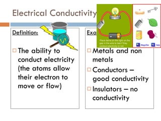 Electrical Conductivity Definition: The ability to conduct electricity (the atoms allow their electron to move or flow) Example: Metals and non metals Conductors – good conductivity  Insulators – no conductivity 