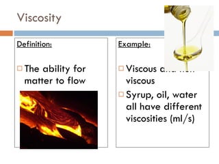 Viscosity Definition: The ability for matter to flow Example: Viscous and non- viscous Syrup, oil, water all have different viscosities (ml/s) 