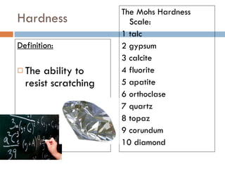 Hardness Definition: The ability to resist scratching The Mohs Hardness Scale:  1 talc  2 gypsum  3 calcite  4 fluorite  5 apatite  6 orthoclase  7 quartz  8 topaz  9 corundum  10 diamond  