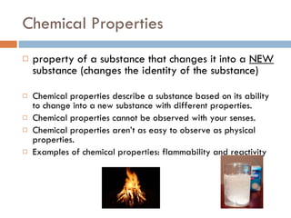 Chemical Properties property of a substance that changes it into a  NEW  substance (changes the identity of the substance) Chemical properties describe a substance based on its ability to change into a new substance with different properties. Chemical properties cannot be observed with your senses. Chemical properties aren’t as easy to observe as physical properties. Examples of chemical properties: flammability and reactivity  