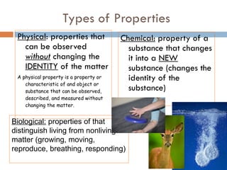 Types of Properties Physical : properties that can be observed  without  changing the  IDENTITY  of the matter A physical property is a property or characteristic of and object or substance that can be observed, described, and measured without changing the matter. Chemical:  property of a substance that changes it into a  NEW  substance (changes the identity of the substance) Biological:  properties of that distinguish living from nonliving matter (growing, moving, reproduce, breathing, responding)  
