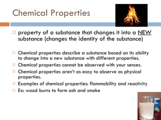 Chemical Properties property of a substance that changes it into a  NEW  substance (changes the identity of the substance) Chemical properties describe a substance based on its ability to change into a new substance with different properties. Chemical properties cannot be observed with your senses. Chemical properties aren’t as easy to observe as physical properties. Examples of chemical properties: flammability and reactivity  Ex: wood burns to form ash and smoke 