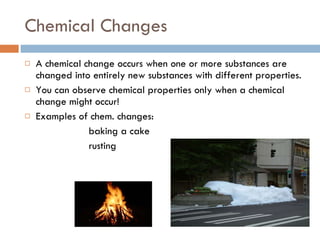 Chemical Changes A chemical change occurs when one or more substances are changed into entirely new substances with different properties. You can observe chemical properties only when a chemical change might occur! Examples of chem. changes: baking a cake rusting 
