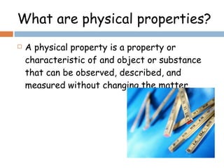 What are physical properties? A physical property is a property or characteristic of and object or substance that can be observed, described, and measured without changing the matter. 