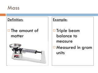 Mass Definition: The amount of matter Example: Triple beam balance to measure Measured in gram units 