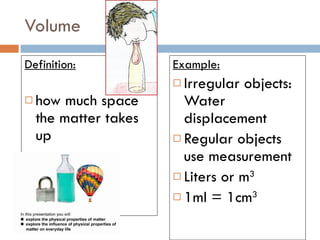 Volume Definition: how much space the matter takes up Example: Irregular objects: Water displacement Regular objects use measurement Liters or m 3 1ml = 1cm 3 