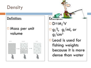 Density Definition: Mass per unit volume Example: D=M/V  g/l,  g/ml, or  g/cm 3   Lead is used for fishing weights because it is more dense than water 