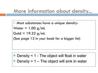 More information about density... Most substances have a unique density: Water = 1.00 g/mL Gold = 19.32 g/mL (See page 13 in your book for a bigger list) Density < 1 - The object will float in water Density > 1 – The object will sink in water 