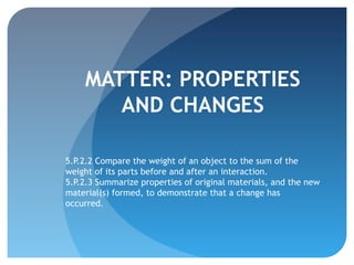 MATTER: PROPERTIES
AND CHANGES
5.P.2.2 Compare the weight of an object to the sum of the
weight of its parts before and after an interaction.
5.P.2.3 Summarize properties of original materials, and the new
material(s) formed, to demonstrate that a change has
occurred.
 