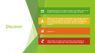 Discover
Everything around us is made of matter: our bodies, the air we
breathe, the ground we talk on and the water we drink.
Matter can´t be created or destroyed: it just changes. Some of
the changes it undergoes are chemical. Chemical reactions,
such as fermentation or combustion, change a substance into
a new one with different properties. How can we classify
matters?
Discover 1!
What states can matter exist in? Gove some examples of
matter which change state. What causes these changes?
 