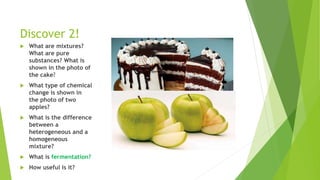 Discover 2!
 What are mixtures?
What are pure
substances? What is
shown in the photo of
the cake?
 What type of chemical
change is shown in
the photo of two
apples?
 What is the difference
between a
heterogeneous and a
homogeneous
mixture?
 What is fermentation?
 How useful is it?
 