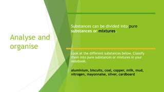 Analyse and
organise
Substances can be divided into pure
substances or mixtures.
Look at the different substances below. Classify
them into pure substances or mixtures in your
notebook.
aluminium, biscuits, coal, copper, milk, mud,
nitrogen, mayonnaise, silver, cardboard
 