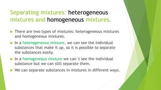 Separating mixtures: heterogeneous
mixtures and homogeneous mixtures.
 There are two types of mixtures: heterogeneous mixtures
and homogeneous mixtures.
 In a heterogeneous mixture, we can see the individual
substances that make it up, so it is possible to separate
the substances easily.
 In a homogeneous mixture we can´t see the individual
substance but we can still separate them.
 We can separate substances in mixtures in different ways.
 