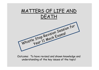 MATTERS OF LIFE AND
        DEATH

                                 for
                            sion
                         Ses !
                     sion ams
                  evi Ex
              op R ock
            St 1 M
       stle ar 1
    hi     Ye
   W


Outcome: To have revised and shown knowledge and
   understanding of the key issues of the topic!
 