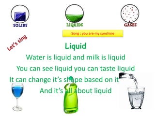 Liquid
Water is liquid and milk is liquid
You can see liquid you can taste liquid
It can change it’s shape based on it’s place
And it’s all about liquid
Song : you are my sunshine
 