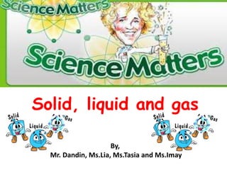 Solid, liquid and gas
By,
Mr. Dandin, Ms.Lia, Ms.Tasia and Ms.Imay

 