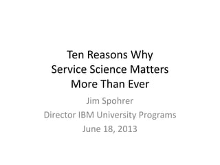 Ten Reasons Why
Service Science Matters
More Than Ever
Jim Spohrer
Director IBM University Programs
June 18, 2013
 