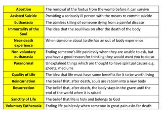 Abortion
Assisted Suicide

Euthanasia
Immortality of the
Soul
Near-death
experience

The removal of the foetus from the womb before it can survive
Providing a seriously ill person with the means to commit suicide

The painless killing of someone dying from a painful disease
The idea that the soul lives on after the death of the body
When someone about to die has an out of body experience

Non-voluntary
euthanasia

Ending someone's life painlessly when they are unable to ask, but
you have a good reason for thinking they would want you to do so

Paranormal

Unexplained things which are thought to have spiritual causes e.g.
ghosts, mediums

Quality of Life

The idea that life must have some benefits for it to be worth living

Reincarnation

The belief that, after death, souls are reborn into a new body

Resurrection

The belief that, after death, the body stays in the grave until the
end of the world when it is raised

Sanctity of Life
Voluntary Euthanasia

The belief that life is holy and belongs to God
Ending life painlessly when someone in great pain asks for death

 