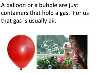 A balloon or a bubble are just
containers that hold a gas. For us
that gas is usually air.
 