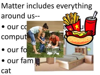 Matter includes everything
around us--
• our couch, our bed, our
computer
• our food and our drinks
• our family and our dog or
cat
 