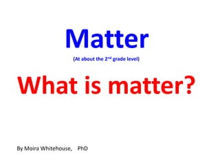 Matter
                   (At about the 2nd grade level)




What is matter?

By Moira Whitehouse, PhD
 