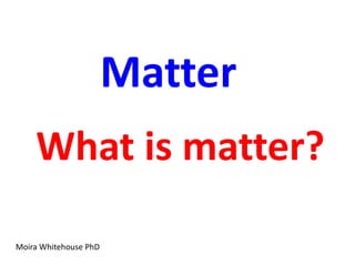 Matter
    What is matter?

Moira Whitehouse PhD
 