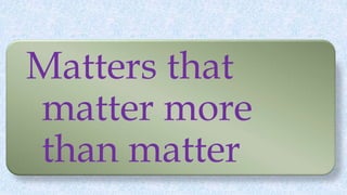 Matters that
matter more
than matter
 