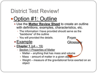 District Test Review! Option #1: Outline Use the Matter Review Sheet to create an outline with definitions, examples, characteristics, etc. The information I have provided should serve as the “backbone” of the outline You will provided the details. Example: Chapter 1 (p4 – 19) Section 1 Properties of Matter  Matter – anything that has mass and volume Mass  - amount of matter in a given object Weight – measure of the gravitational force exerted on an object From Glossary 