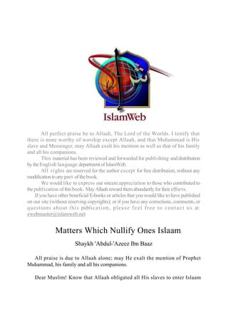 All perfect praise be to Allaah, The Lord of the Worlds. I testify that
there is none worthy of worship except Allaah, and that Muhammad is His
slave and Messenger, may Allaah exalt his mention as well as that of his family
and all his companions.
This material has been reviewed and forwarded for publishing and distribution
bytheEnglish language departmentofIslamWeb.
All rights are reserved for the author except for free distribution, without any
modificationtoanypart ofthebook.
We would like to express our sincere appreciation to those who contributed to
thepublication ofthisbook. MayAllaahrewardthemabundantlyfortheirefforts.
If you have other beneficial E-books or articles that you would like to have published
on our site (without reserving copyrights); or if you have any corrections, comments, or
questions about this publication, please feel free to contact us at:
ewebmaster@islamweb.net
Matters Which Nullify Ones Islaam
Shaykh 'Abdul-'Azeez Ibn Baaz
All praise is due to Allaah alone; may He exalt the mention of Prophet
Muhammad, his family and all his companions.
Dear Muslim! Know that Allaah obligated all His slaves to enter Islaam
 