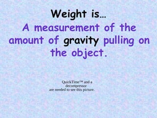 Weight is…
A measurement of the
amount of gravity pulling on
the object.
QuickTime™ and a
decompressor
are needed to see this picture.
 