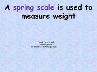 A spring scale is used to
measure weight
QuickTime™ and a
decompressor
are needed to see this picture.
 