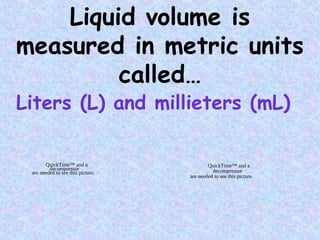 Liquid volume is
measured in metric units
called…
Liters (L) and millieters (mL)
QuickTime™ and a
decompressor
are needed to see this picture.
QuickTime™ and a
decompressor
are needed to see this picture.
 