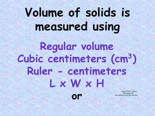 Volume of solids is
measured using
Regular volume
Cubic centimeters (cm )
Ruler - centimeters
L x W x H
or
3
QuickTime™ and a
decompressor
are needed to see this picture.
 