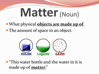 Matter (Noun) 
What physical objects are made up of. 
 The amount of space in an object. 
 “This water bottle and the water in it is 
made up of matter.” 
 