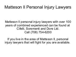 Matteson Il Personal Injury Lawyers


Matteson Il personal injury lawyers with over 100
years of combined experienced can be found at
         Cifelli, Scrementi and Dore Ltd.
                Call (708) 754-6200

  If you live in the area of Matteson Il, personal
injury lawyers that will fight for you are available.
 