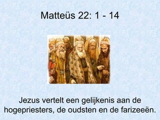 Matteüs 22: 1 - 14 Jezus vertelt een gelijkenis aan de hogepriesters, de oudsten en de farizeeën. 