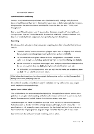 B l a d s y | 3
Hosanna in die hoogste!
Van eerbetoon na verwerping
Skaars 'n paar dae later verwerp Jerusalem Jesus. Wanneer Jesus op aanklagte voor prokurator
(goewerneur) Pilatus verskyn, laat hy die skare kies tussen Jesus en die berugte misdadiger Barabbas.
Aangevuur deur die priesterhoofde en familiehoofde skreeu die skare oor Jesus: "Kruisig Hom!
Kruisig Hom!"
Daarop lewer Pilatus Jesus oor, word Hy gegesel, deur die soldate bespot met 'n koningskleed, 'n
doringkroon en 'n riet vir 'n koninklike septer. Só beland die onskuldige Lam van God aan die kruis,
bespot en verlate. Sy klere is weggeneem. Hy is gemartel. Hy dra 'n doringkroon.
Bespotting
Die interessante is egter, dat in die proses van die bespotting, kom al die belangrike titels van Jesus
na vore:
 Tydens die verhoor voor die hoëpriester spoeg die mense Jesus in die gesig, slaan Hom met
die vuis, klap Hom en sê as profeet moet Hy sê wie Hom geslaan het (26:67);
 Die soldate bespot in ons gelese teks vir Jesus met 'n nagebootste koningskleed, ’n riet as
septer en ’n doringkroon. Hulle buig spottend voor Hom en noem Hom Koning van die Jode;
 Aan die kruis laster en bespot die verbygangers Jesus. As Hy die tempel kan afbreek en in drie
dae kan opbou, en die Seun van God is, kan Hy Homself sekerlik van die kruis red;
 Die Skrifkenners en familiehoofde spot Jesus ook. Hy is dan die koning van Israel en die Seun
van God – Hy kan sekerlik van die kruis afkom.
Al die belangrike titels vir Jesus funksioneer dus in die bespotting: profeet van God, Seun van God;
Koning van die Jode; en Koning van Israel.
Die skokkende is dat die omstanders die woorde nie bedoel nie. Tóg is dít waaroor Jesus bespot
word, presiés dit wat ons van Hom glo.
Fyn lyn tussen spot en geloof
Daar is inderdaad 'n dun lyn tussen geloof en bespotting. Die ongeloof waarmee die spotters Jesus
gadeslaan sit juis agter hulle bespotting. Vir hulle maak wat Jesus van Homself sê geen sin nie. Hulle
kan nie daarmee rekening hou dat dit waar is nie. Daarom verwerp hulle Jesus.
Diegene wat egter met die oë van geloof na Jesus kyk, sien in hierdie titels die waarheid oor Jesus.
Natuurlik was dit op daardie verskriklike Vrydag, toe Jesus gekruisig is, moeilik om deur die oë van
geloof na Hom te kyk, en aan God vas te hou. Daarom vlug die dissipels, verloën Petrus vir Jesus, en
het Judas Hom die vorige dag verraai. Slegs enkelinge, waaronder die vroue, bly by Jesus staan.
Daar is immers 'n dun lyn tussen verraad, verloëning, spot en geloof.
 