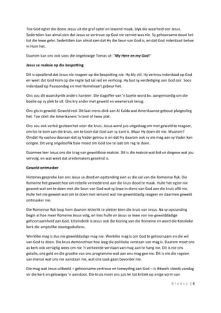 B l a d s y | 4
Toe God egter die dooie Jesus uit die graf optel en lewend maak, blyk die waarheid oor Jesus.
Sedertdien kan almal sien dat Jesus se vertroue op God nie verniet was nie. Sy gehoorsame dood het
tot die lewe gelei. Sedertdien kan almal sien dat Hy die Seun van God is, en dat God inderdaad behae
in Hom het.
Daarom kan ons ook soos die ongelowige Tomas sê: "My Here en my God!"
Jesus se reaksie op die bespotting
Dit is opvallend dat Jesus nie reageer op die bespotting nie. Hy bly stil. Hy vertrou inderdaad op God
en weet dat God Hom op die regte tyd sal red en verhoog. Hy laat sy verdediging aan God oor. Soos
inderdaad op Paassondag en met Hemelvaart gebeur het.
Ons sou dit waarskynlik anders hanteer. Die slagoffer van 'n boelie word bv. aangemoedig om die
boelie op sy plek te sit. Ons kry ander met geweld en weerwraak terug.
Ons glo in geweld. Geweld red. Dit laat mens dink aan Al Kaïda wat Amerikaanse geboue platgevlieg
het. Toe skiet die Amerikaners 'n land of twee plat.
Ons sou ook verleë gestaan het voor die kruis. Jesus word juis uitgedaag om met geweld te reageer,
om los te kom van die kruis, om te toon dat God aan sy kant is. Maar Hy doen dit nie. Waarom?
Omdat Hy vashou daaraan dat sy Vader getrou is en dat Hy daarom ook sy eie mag aan sy Vader kan
oorgee. Dit verg ongelooflik baie moed om Gód toe te laat om reg te doen.
Daarmee leer Jesus ons die krag van geweldlose reaksie. Dit is die reaksie wat bid vir diegene wat jou
vervolg, en wat weet dat vredemakers geseënd is.
Geweld ontmasker
Histories gesproke kan ons Jesus se dood en opstanding sien as die val van die Romeinse Ryk. Die
Romeine het geweet hoe om rebelle vernederend aan die kruis dood te maak. Hulle het egter nie
geweet wat om te doen met die Seun van God wat sy lewe in diens van God aan die kruis aflê nie.
Hulle het nie geweet wat om te doen met iemand wat nie-gewelddadig reageer en daarmee geweld
ontmasker nie.
Die Romeinse Ryk loop hom daarom letterlik te pletter teen die kruis van Jesus. Na sy opstanding
begin al hoe meer Romeine Jesus volg, en kies hulle vir Jesus se lewe van nie-gewelddadige
gehoorsaamheid aan God. Uiteindelik is Jesus ook die Koning van die Romeine en word die Katolieke
kerk die amptelike staatsgodsdiens.
Werklike mag is dus nie gewelddadige mag nie. Werklike mag is om God te gehoorsaam en die wil
van God te doen. Die kruis demonstreer hoe leeg die politieke verstaan van mag is. Daarom moet ons
as kerk ook versigtig wees om nie 'n verkeerde verstaan van mag aan te hang nie. Dit is nie ons
getalle, ons geld en die grootte van ons programme wat aan ons mag gee nie. Dit is nie die regsien
van mense wat ons nie aanstaan nie, wat ons saak gaan bevorder nie.
Die mag wat Jesus uitbeeld – gehoorsame vertroue en toewyding aan God – is dikwels steeds vandag
vir die kerk en gelowiges ’n aanstoot. Die kruis moet ons juis lei tot kritiek op enige vorm van
 