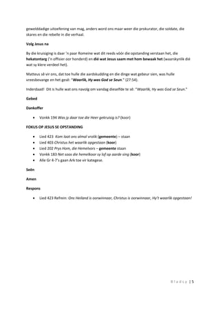 B l a d s y | 5
gewelddadige uitoefening van mag, anders word ons maar weer die prokurator, die soldate, die
skares en die rebelle in die verhaal.
Volg Jesus na
By die kruisiging is daar ’n paar Romeine wat dit reeds vóór die opstanding verstaan het, die
hekatontarg (’n offisier oor honderd) en dié wat Jesus saam met hom bewaak het (waarskynlik dié
wat sy klere verdeel het).
Matteus sê vir ons, dat toe hulle die aardskudding en die dinge wat gebeur sien, was hulle
vreesbevange en het gesê: “Waarlik, Hy was God se Seun.” (27:54).
Inderdaad! Dit is hulle wat ons navolg om vandag dieselfde te sê: “Waarlik, Hy was God se Seun.”
Gebed
Dankoffer
 Vonkk 194 Was jy daar toe die Heer gekruisig is? (koor)
FOKUS OP JESUS SE OPSTANDING
 Lied 423 Kom laat ons almal vrolik (gemeente) – staan
 Lied 403 Christus het waarlik opgestaan (koor)
 Lied 202 Prys Hom, die Hemelvors – gemeente staan
 Vonkk 183 Net soos die hemelkoor sy lof op aarde sing (koor)
 Alle Gr 4-7’s gaan Ark toe vir kategese.
Seën
Amen
Respons
 Lied 423 Refrein: Ons Heiland is oorwinnaar, Christus is oorwinnaar, Hy’t waarlik opgestaan!
 