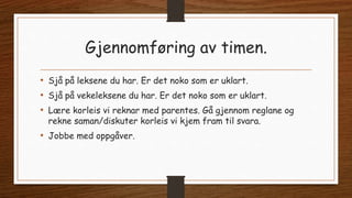 Gjennomføring av timen.
• Sjå på leksene du har. Er det noko som er uklart.
• Sjå på vekeleksene du har. Er det noko som er uklart.
• Lære korleis vi reknar med parentes. Gå gjennom reglane og
rekne saman/diskuter korleis vi kjem fram til svara.
• Jobbe med oppgåver.
 