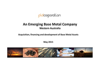 May 2015
An Emerging Base Metal Company
Western Australia
Acquisition, financing and development of Base Metal Assets
 