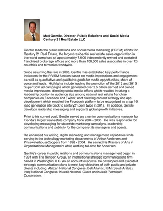 Matt Gentile, Director, Public Relations and Social Media
             Century 21 Real Estate LLC


Gentile leads the public relations and social media marketing (PR/SM) efforts for
Century 21 Real Estate, the largest residential real estate sales organization in
the world comprised of approximately 7,000 independently owned and operated
franchised brokerage offices and more than 100,000 sales associates in over 73
countries and territories worldwide.

Since assuming the role in 2008, Gentile has established key performance
indicators for the PR/SM function based on media impressions and engagement,
as well as quantitative and qualitative goals for media opportunities, share of
voice and leads. Highlights include leading the promotion of the 2012 and 2013
Super Bowl ad campaigns which generated over 2.5 billion earned and owned
media impressions; directing social media efforts which resulted in taking a
leadership position in audience size among national real estate franchise
companies on Facebook and Twitter, and directing content strategy and app
development which enabled the Facebook platform to be recognized as a top 10
lead generation site back to century21.com twice in 2012. In addition, Gentile
develops leadership messaging and supports global growth initiatives.

Prior to his current post, Gentile served as a senior communications manager for
Florida’s largest real estate company from 2004 - 2008. He was responsible for
developing messaging for statewide marketing campaigns, leadership
communications and publicity for the company, its managers and agents.

He enhanced his writing, digital marketing and management capabilities while
serving in the technology marketing departments of Arthur Andersen and
PricewaterhouseCoopers from 1998 - 2004. He earned his Masters of Arts in
Organizational Management while working full-time for Andersen.

Gentile’s career in public relations and communications management began in
1991 with The Rendon Group, an international strategic communications firm
based in Washington D.C. As an account executive, he developed and executed
strategic communication plans to meet key objectives of both public and private
clients including: African National Congress, Bell Atlantic, IBM (Saudi Arabia),
Iraqi National Congress, Kuwait National Guard andKuwait Petroleum
Corporation.
 