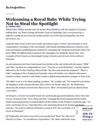 July 24, 2013

Welcoming a Royal Baby While Trying
Not to Steal the Spotlight
By TANZINA VEGA

When Prince William and his wife, the former Kate Middleton, left the hospital on Tuesday
holding their son, Prince George Alexander Louis of Cambridge, they were greeted by a
collective cooing not just from the media and the rest of the nonroyal populace, but from
advertisers, too.
Amid the baby frenzy in the news media, advertisers took to Twitter and Facebook to send
congratulatory messages to the royal family, with brands including Johnson & Johnson, CocaCola and Pampers publishing posts inspired by campaigns the companies had begun before the
birth. While the digital media reaction to the campaigns was decidedly mixed, they were
examples of how brands are increasingly trying to become part of news-driven cultural
moments.
An advertisement for Coca-Cola featured two bottles of the soft-drink with the names “Wills”
and “Kate” on them in a congratulatory toast. “Time for a royal celebration,” read the caption,
followed by the Twitter hashtag #ShareACoke. The idea came from the company’s “Share a
Coke” campaign in New Zealand and Australia, where the bottles were labeled with names
common in those countries, said Andra London a global communications manager at Coca-Cola.
“We didn’t want it to be about pushing a product,” Ms. London said. “We wanted it to be about
the happiness of the occasion because that’s where our brand values lie.” By Wednesday
afternoon, the ad had received more than 10,000 “likes” on Facebook and was shared about
1,700 times.
At Pampers, a Procter & Gamble brand, the social media approach included a short video that
was an extension of the “Love, Sleep and Play” campaign the brand announced this month,
which encouraged parents to submit photos of their babies to the Pampers Facebook page. “It’s
such a no-brainer for us,” said John Brase, the marketing director for Pampers in North
America. “We want to celebrate all births, no matter if it’s the royal baby or the mom down theMED
MORE IN
ARTICLES)
street in Cincinnati.”

AOL Chi
o

By Wednesday afternoon, more than 3,200 people had “liked” the video on Facebook and had
Firing

shared it 74 times. “It exceeded our expectations,” Mr. Brase said of the response, adding that »
Read More

 