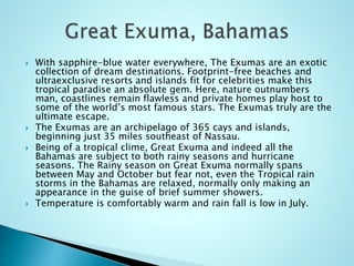  With sapphire-blue water everywhere, The Exumas are an exotic
collection of dream destinations. Footprint-free beaches and
ultraexclusive resorts and islands fit for celebrities make this
tropical paradise an absolute gem. Here, nature outnumbers
man, coastlines remain flawless and private homes play host to
some of the world’s most famous stars. The Exumas truly are the
ultimate escape.
 The Exumas are an archipelago of 365 cays and islands,
beginning just 35 miles southeast of Nassau.
 Being of a tropical clime, Great Exuma and indeed all the
Bahamas are subject to both rainy seasons and hurricane
seasons. The Rainy season on Great Exuma normally spans
between May and October but fear not, even the Tropical rain
storms in the Bahamas are relaxed, normally only making an
appearance in the guise of brief summer showers.
 Temperature is comfortably warm and rain fall is low in July.
 
