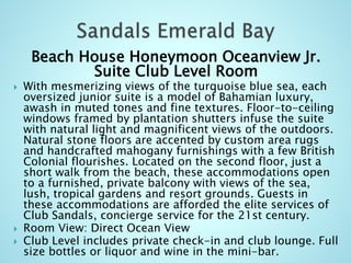 Beach House Honeymoon Oceanview Jr.
Suite Club Level Room
 With mesmerizing views of the turquoise blue sea, each
oversized junior suite is a model of Bahamian luxury,
awash in muted tones and fine textures. Floor-to-ceiling
windows framed by plantation shutters infuse the suite
with natural light and magnificent views of the outdoors.
Natural stone floors are accented by custom area rugs
and handcrafted mahogany furnishings with a few British
Colonial flourishes. Located on the second floor, just a
short walk from the beach, these accommodations open
to a furnished, private balcony with views of the sea,
lush, tropical gardens and resort grounds. Guests in
these accommodations are afforded the elite services of
Club Sandals, concierge service for the 21st century.
 Room View: Direct Ocean View
 Club Level includes private check-in and club lounge. Full
size bottles or liquor and wine in the mini-bar.
 
